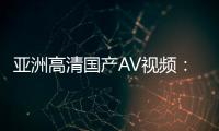 亚洲高清国产AV视频：全新视觉体验